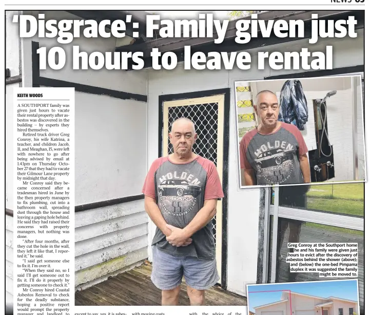  ?? ?? Greg Conroy at the Southport home he and his family were given just hours to evict after the discovery of asbestos behind the shower (above); and (below) the one-bed Pimpama duplex it was suggested the family might be moved to.