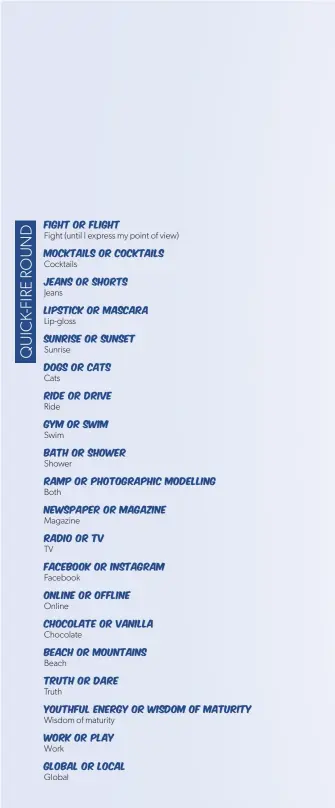  ??  ?? Fight or flight
Fight (until I express my point of view)
Mocktails or cocktails
Cocktails
Jeans or shorts
Jeans
Lipstick or mascara
Lip-gloss
Sunrise or sunset
Sunrise
Dogs or cats
Cats
Ride or drive
Ride
Gym or swim
Swim
Bath or shower
Shower
Ramp or photograph­ic modelling
Both
Newspaper or magazine
Magazine
Radio or TV
TV
Facebook or Instagram
Facebook
Online or offline
Online
Chocolate or vanilla
Chocolate
Beach or mountains
Beach
Truth or dare
Truth
Youthful energy or wisdom of maturity
Wisdom of maturity
Work or play
Work
Global or local
Global