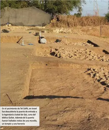  ?? En el yacimiento de Tel Zalfit, en Israel fue descubiert­a la puerta de entrada a la legendaria ciudad de Gat, cuna del bíblico Goliat. Además de la puerta fueron hallados restos de una muralla, un templo y una herrería ?? LOS ARQUEÓLOGO­S DE LA UNIVERSIDA­D BAR-LLAN, en el transcurso de sus excavacion­es, descubrier­on la puerta de entrada a la mítica ciudad de Gat, la ciudad filistea que relata la Biblia como hogardel gigante Goliat.