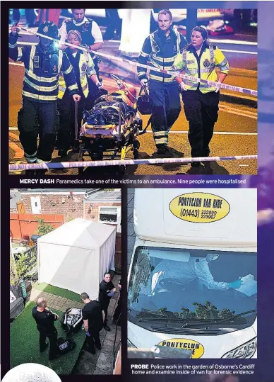  ??  ?? MERCY DASH Paramedics take one of the victims to an ambulance. Nine people were hospitalis­ed PROBE Police work in the garden of Osborne’s Cardiff home and examine inside of van for forensic evidence