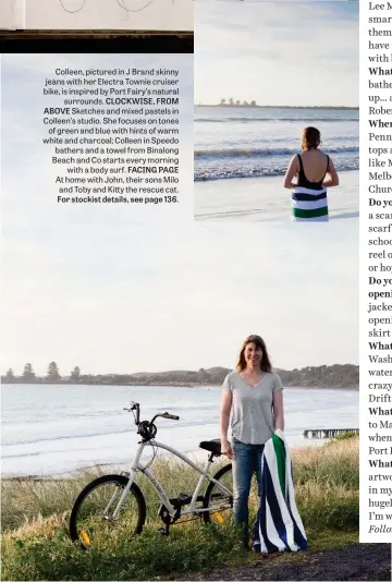  ??  ?? Colleen, pictured in J Brand skinny jeans with her Electra Townie cruiser bike, is inspired by Port Fairy’s natural surrounds. CLOCKWISE, FROM ABOVE Sketches and mixed pastels in Colleen’s studio. She focuses on tones of green and blue with hints of warm white and charcoal; Colleen in Speedo bathers and a towel from Binalong Beach and Co starts every morning with a body surf. FACING PAGE At home with John, their sons Milo and Toby and Kitty the rescue cat. For stockist details, see page 136.