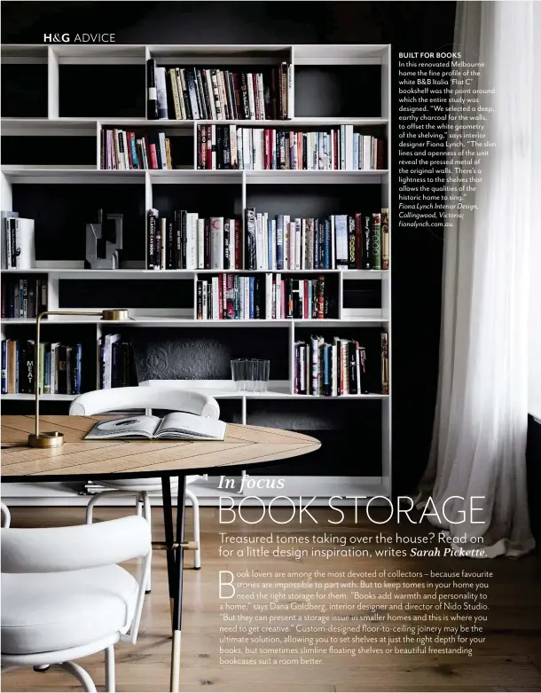  ??  ?? BUILT FOR BOOKS In this renovated Melbourne home the fine profile of the white B&B Italia ‘Flat C’ bookshelf was the point around which the entire study was designed. “We selected a deep, earthy charcoal for the walls, to offset the white geometry of the shelving,” says interior designer Fiona Lynch. “The slim lines and openness of the unit reveal the pressed metal of the original walls. There’s a lightness to the shelves that allows the qualities of the historic home to sing.” Fiona Lynch Interior Design, Collingwoo­d, Victoria; fionalynch.com.au.