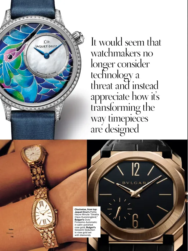  ??  ?? Clockwise, from top: Jaquet Droz’s Petite Heure Minute “Smalta Clara Hummingbir­d;” Bulgari’s Octo Finissimo Automatic in satin-polished rose gold; Bulgari’s Serpenti Seduttori in rose gold set with diamonds