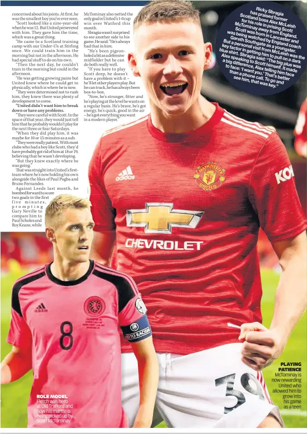  ??  ?? ROLE MODEL Fletch was hero at Old Trafford and now his mantle is being picked up by Scott McTominay
Ricky has Sbrag ia
Scotla praise d ndboss forme r forhis Alex
McTom rolein McLe inay prisin ish Scott away g Scott was wasborn from being in Engla
Garet watch Lanca nd. h edby sterand Buta South Englan key perso gateas d coach factor from young nalvisit a blue shirt. gettin McLe ster. in
Alex Sbrag topull ghim ishwas speak iasaid: onadark the abig ingto “Thebig differe Scott pluswas toface: himse nce,Alex lf.It
‘Iwant telling made thana you.’ himface phone That’s seehim, call.To better thatwas goand key.”
PLAYING PATIENCE McTominay is now rewarding United who allowed him to grow into his game as a teen