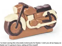  ??  ?? I’ve been saving this chocolate motorcycle for Easter. I wish you all as happy an Easter as I’m going to have, eating all this myself!