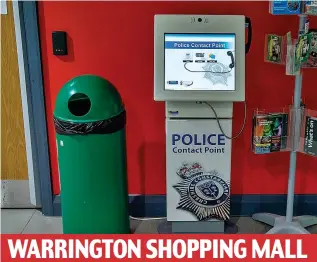  ??  ?? WARRINGTON SHOPPING MALL An unmanned ‘contact point’ where you can call or ‘web chat’ with police