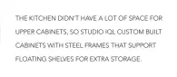  ??  ?? THE KITCHEN DIDN’T HAVE A LOT OF SPACE FOR UPPER CABINETS, SO STUDIO IQL CUSTOM BUILT CABINETS WITH STEEL FRAMES THAT SUPPORT FLOATING SHELVES FOR EXTRA STORAGE.