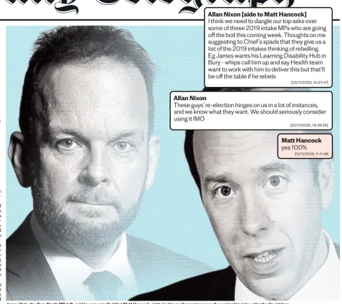  ?? ?? Allan Nixon [aide to Matt Hancock]
I think we need to dangle our top asks over some of these 2019 intake MPS who are going off the boil this coming week. Thoughts on me suggesting to Chief ’s spads that they give us a list of the 2019 intakes thinking of rebelling. Eg James wants his Learning Disability Hub in Bury - whips call him up and say Health team want to work with him to deliver this but that’ll be off the table if he rebels [22/11/2020, 10:37:47]
Allan Nixon
These guys’ re-election hinges on us in a lot of instances, and we know what they want. We should seriously consider using it IMO [22/11/2020, 10:39:55]
James Daly, the Bury North MP, left, said he was appalled that Matt Hancock, right, had been discussing ways of coercing him into voting for Covid tiers Matt Hancock yes 100% 22/11/2020, 11:11:58