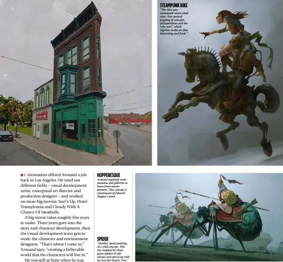  ??  ?? Armand regularly visits museum and galleries to learn from master painters. This concept is reminiscen­t of Edward Hopper’s work. “Another speed painting of a wild concept. This was inspired by those giant spiders in old movies and spiced up with my love for history. Fun.” “The idea was steampunk meets Mad Max: that mental juggling of concepts, juxtaposit­ions and the ‘why not?’, which together make an idea interestin­g and fresh.” Hopperesqu­e steampunk bike spider