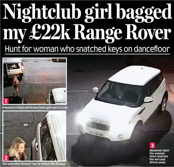  ??  ?? A woman in black dress and heels gets out of a cab She uses Miss Stevens’ key to unlock the Evoque Moments later the woman thief reverses the 4x4 and drives away