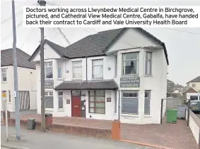  ??  ?? Doctors working across Llwynbedw Medical Centre in Birchgrove, pictured, and Cathedral View Medical Centre, Gabalfa, have handed back their contract to Cardiff and Vale University Health Board