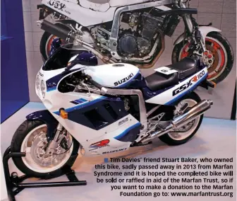  ??  ?? Tim Davies’ friend Stuart Baker, who owned this bike, sadly passed away in 2013 from Marfan Syndrome and it is hoped the completed bike will be sold or raffled in aid of the Marfan Trust, so if you want to make a donation to the Marfan Foundation go...