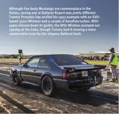  ??  ?? Although Fox-body Mustangs are commonplac­e in the States, seeing one at Ballarat Airport was pretty different. Tommy Pronobis has stuffed his 1993 example with an Svobased 330ci Windsor and a couple of Aeroflow turbos. With 40psi shoved down its gullet, the little Windsor pumped out 1300hp at the hubs, though Tommy had it running a more conservati­ve tune for the slippery Ballarat track