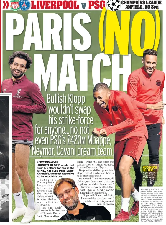  ??  ?? MO’S MUCH BETTER... Klopp prefers Salah (left) to PSG’S Neymar and Mbappe Published by MGN Ltd at One Canada Square, Canary Wharf, London, E14 5AP (020-7293 3000) and printed by Trinity Mirror Printing Ltd. at Meath Chronicle Print, Navan, Co. Meath. Registered as a newspaper at the Post Office Serial No. 34,941 ©MGN Ltd Tuesday, September 18, 2018 E Austria €3.50, Belgium €2.00, Bulgaria 3.70 BLG, France €2.00, Germany €2.00, Greece €2.50, Italy €2.20, Netherland­s €2.00, Portugal €2.95 (cont) 341Esc, Spain €2.95, Malta €2.50 (inc VAT), Turkey: YTL 10, Cyprus €2.40, Denmark 20DK, Norway NKR22, Egypt EGP. 12.00