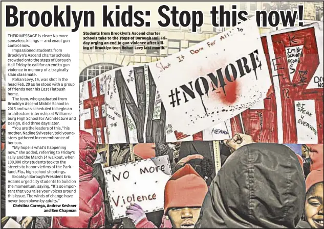  ??  ?? Christina Carrega, Andrew Keshner and Ben Chapman Students from Brooklyn’s Ascend charter schools take to the steps of Borough Hall Friday urging an end to gun violence after killing of Brooklyn teen Rohan Levy last month.