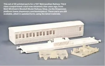  ??  ?? This set of 3D-printed parts for a ‘OO’ Metropolit­an Railway Third class compartmen­t coach was obtained a few years ago, from Matt Wickham’s Bluebell Model Railway Shop, via the Shapeways platform (www.shapeways.com/marketplac­e). These parts are still available, albeit in updated form, using the latest materials.
