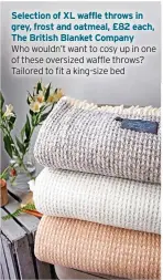  ?? ?? Selection of XL waffle throws in grey, frost and oatmeal, £82 each, The British Blanket Company
Who wouldn’t want to cosy up in one of these oversized waffle throws? Tailored to fit a king-size bed