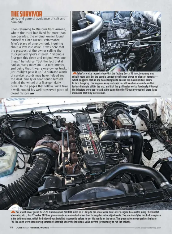  ??  ?? Tyler’s service records show that the factory Bosch VE injection pump was rebuilt years ago, but the pump’s tamper-proof cover shows no signs of removal— which suggests that no one has attempted to access the maximum fuel screw to turn things up. The engine’s easy start-ups in cold weather also indicate that factory timing is still in the mix, and that the grid heater works flawlessly. Although the injectors were pop-tested at the same time the VE was overhauled, there is no indication that they were rebuilt.
You would never guess this 5.9L Cummins had 620,000 miles on it. Despite the usual wear items every engine has (water pump, thermostat, alternator, etc.), this 12-valve 6BT has gone completely untouched other than for regular valve adjustment­s. The one item Tyler has had to replace is the belt tensioner, which he believed was installed incorrectl­y before he got his hands on the truck. The green valve cover gaskets indicate Fel-pro units were used during someone’s last trip under the individual valve covers (presumably to run the valves).