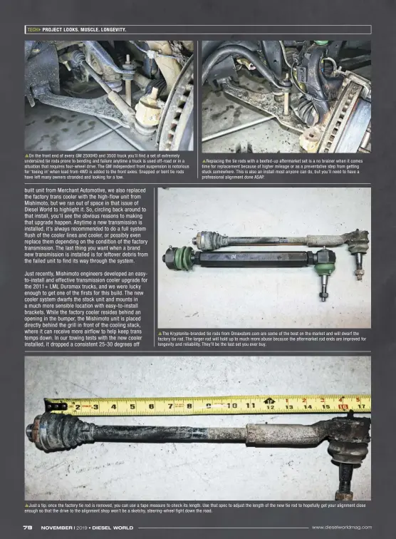  ??  ?? On the front end of every GM 2500HD and 3500 truck you’ll find a set of extremely undersized tie rods prone to bending and failure anytime a truck is used off-road or in a situation that requires four-wheel drive. The GM independen­t front suspension is notorious for ‘toeing in’ when load from 4WD is added to the front axles. Snapped or bent tie rods have left many owners stranded and looking for a tow. Replacing the tie rods with a beefed-up aftermarke­t set is a no brainer when it comes time for replacemen­t because of higher mileage or as a preventati­ve step from getting stuck somewhere. This is also an install most anyone can do, but you’ll need to have a profession­al alignment done ASAP. The Kryptonite-branded tie rods from Dmaxstore.com are some of the best on the market and will dwarf the factory tie rod. The larger rod will hold up to much more abuse because the aftermarke­t rod ends are improved for longevity and reliabilit­y. They’ll be the last set you ever buy. Just a tip: once the factory tie rod is removed, you can use a tape measure to check its length. Use that spec to adjust the length of the new tie rod to hopefully get your alignment close enough so that the drive to the alignment shop won’t be a sketchy, steering-wheel fight down the road.