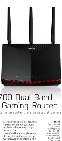  ??  ?? SPECS
Dual-band AX 5,700Mbps Connectivi­ty: 4 Gigabit LAN, 1 x Gigabit WAN, 1 x 2.5Gbps WAN, 2 x USB-A 3.2 Gen1 ports Features: Parental controls, QoS, Mobile Game Mode, AiMesh, Lifetime Trend Micro Internet Security