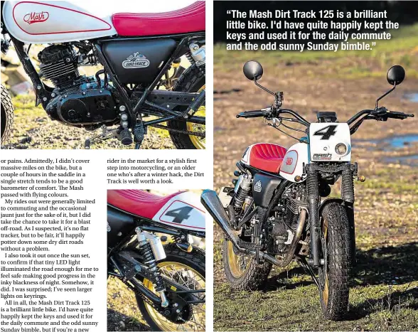  ??  ?? “The Mash Dirt Track 125 is a brilliant little bike. I'd have quite happily kept the keys and used it for the daily commute and the odd sunny Sunday bimble.”