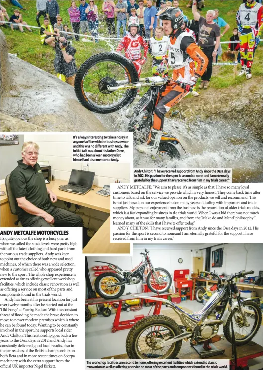  ??  ?? It’s always interestin­g to take a nosey in anyone’s office with the business owner and this was no different with Andy. The initial talk was about his father Dave, who had been a keen motorcycli­st himself and also mentor to Andy. Andy Chilton: “I have received support from Andy since the Ossa days in 2012. His passion for the sport is second to none and I am eternally grateful for the support I have received from him in my trials career.” The workshop facilities are second to none, offering excellent facilities which extend to classic renovation as well as offering a service on most of the parts and components found in the trials world.