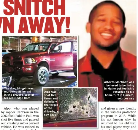  ?? ?? The drug kingpin was murdered as he sat in the driver’s seat of his red Dodge Ram
Alpo was shot five times and definitely the target of the drive-by, a spy says
Alberto Martinez was
believed to be living in Maine but foolishly
returned to his home turf in Harlem,
sources say