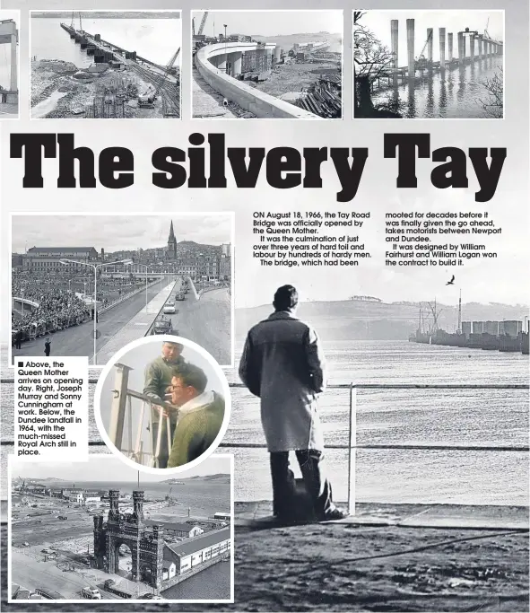  ??  ?? Above, the Queen Mother arrives on opening day. Right, Joseph Murray and Sonny Cunningham at work. Below, the Dundee landfall in 1964, with the much-missed Royal Arch still in place. ON August 18, 1966, the Tay Road Bridge was officially opened by the...