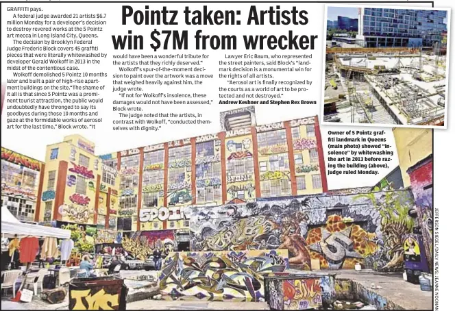  ??  ?? Andrew Keshner and Stephen Rex Brown Owner of 5 Pointz graffiti landmark in Queens (main photo) showed “insolence” by whitewashi­ng the art in 2013 before razing the building (above), judge ruled Monday.