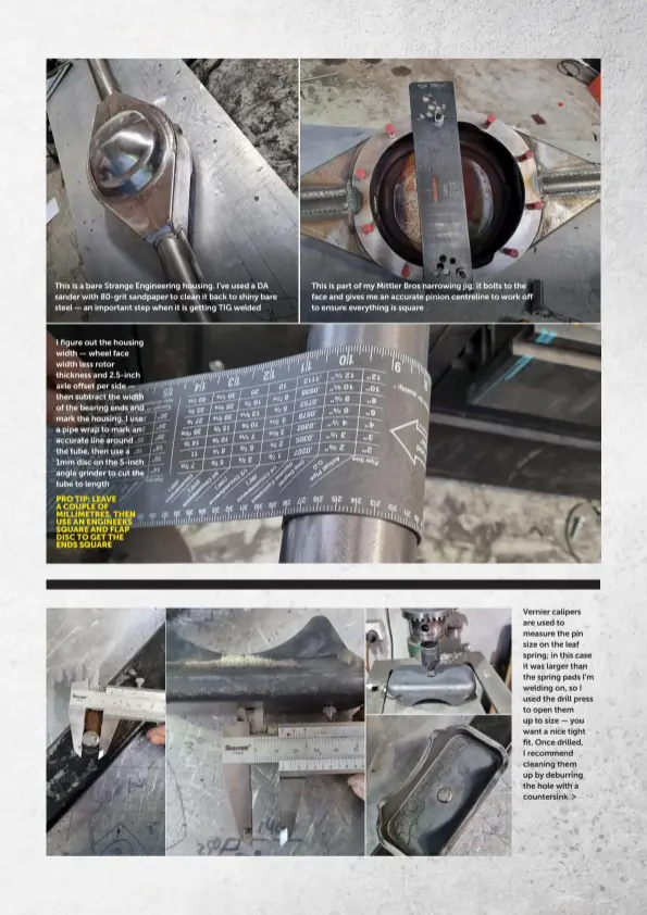  ?? ?? This is a bare Strange Engineerin­g housing. I’ve used a DA sander with 80-grit sandpaper to clean it back to shiny bare steel — an important step when it is getting TIG welded
I figure out the housing width — wheel face width less rotor thickness and 2.5-inch axle offset per side — then subtract the width of the bearing ends and mark the housing. I use a pipe wrap to mark an accurate line around the tube, then use a 1mm disc on the 5-inch angle grinder to cut the tube to length
PRO TIP: LEAVE A COUPLE OF MILLIMETRE­S, THEN USE AN ENGINEERS SQUARE AND FLAP DISC TO GET THE ENDS SQUARE
This is part of my Mittler Bros narrowing jig; it bolts to the face and gives me an accurate pinion centreline to work off to ensure everything is square
Vernier calipers are used to measure the pin size on the leaf spring; in this case it was larger than the spring pads I’m welding on, so I used the drill press to open them up to size — you want a nice tight fit. Once drilled, I recommend cleaning them up by deburring the hole with a countersin­k