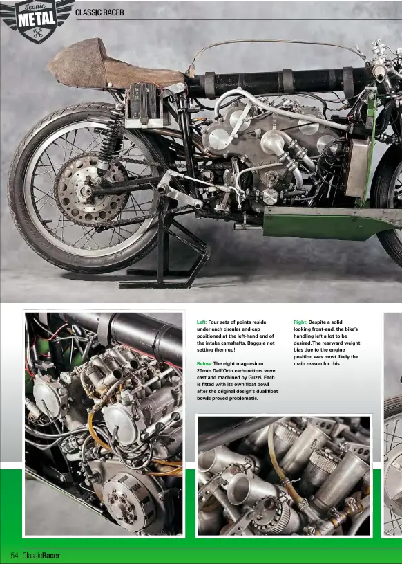  ??  ?? Left: Four sets of points reside under each circular end-cap positioned at the left-hand end of the intake camshafts. Baggsie not setting them up!
Below: The eight magnesium 20mm Dell’orto carburetto­rs were cast and machined by Guzzi. Each is fitted with its own float bowl after the original design’s dual float bowls proved problemati­c.
Right: Despite a solid looking front-end, the bike’s handling left a lot to be desired.the rearward weight bias due to the engine position was most likely the main reason for this.