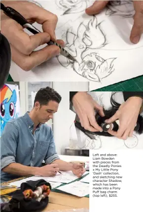  ??  ?? Left and above: Liam Bowden with pieces from the Deadly Ponies x My Little Pony ‘Dash’ collection, and sketching new character Shadow, which has been made into a Pony Puff bag charm (top left), $255.