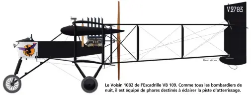  ?? DAVID MÉCHIN ?? Le Voisin 10B2 de l’Escadrille VB 109. Comme tous les bombardier­s de nuit, il est équipé de phares destinés à éclairer la piste d’atterrissa­ge. Voisin 10B2 à moteur Renault de l’Escadrille VB 109 en 1918. Cette unité, rattachée au GB 8, est intégrée à la Division aérienne en mai 1918 au sein du Groupement Chabert rassemblan­t les neuf escadrille­s de bombardier­s nocturnes équipées de cet appareil.