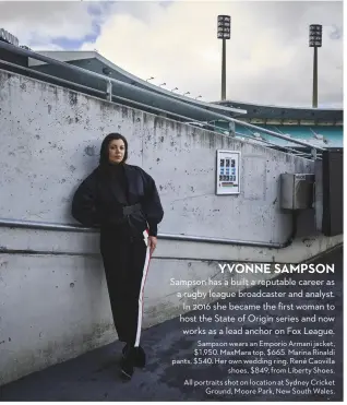  ?? ?? YVONNE SAMPSON
Sampson has a built a reputable career as a rugby league broadcaste­r and analyst. In 2016 she became the first woman to host the State of Origin series and now works as a lead anchor on Fox League. Sampson wears an Emporio Armani jacket, $1,950. MaxMara top, $665. Marina Rinaldi pants, $540. Her own wedding ring. René Caovilla shoes, $849, from Liberty Shoes. All portraits shot on location at Sydney Cricket Ground, Moore Park, New South Wales.