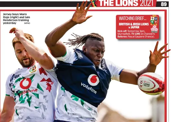  ?? INPHO ?? Jersey boys: Maro Itoje (right) and Iain Henderson training yesterday Kick-off: Tomorrow 3pm, Murrayfiel­d. TV: LIVE on Channel 4. Referee: Pascal Gauzere (France). WATCHING BRIEF... BRITISH & IRISH LIONS v JAPAN