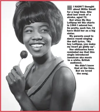  ??  ?? I HADN’T thought about Millie Small for a long time. She died last week of a stroke, aged 72.
But when My Boy Lollipop hit the charts in 1964 I adored her. So pretty, such fun, I’d have liked her as a big sister.
My parents used to dance round singing the daft lyrics, “My boy Lollipop, you make my heart go giddy up”.
Her obituaries have reminded me that this single introduced Jamaican ska music to a white, British audience.
We didn’t know that at the time. But we loved the song.