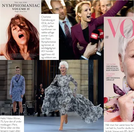  ??  ?? Hello! Helen Mirren, 75, fyrer den af under modeugen i Paris. Så har alder vist ikke laengere nogen alder.
Charlotte Gainsbourg er 43 år, da hun i 2013 spiller nymfoman i en raekke saftige scener i Lars von Triers Nymphomani­ac og beviser, at selvfølgel­ig kan 40+ kvinder også have vild og voldsom sex.
En ny tid? I 2011 blev Helle Thorning Schmidt, 44, valgt til Danmarks første kvindelige statsminis­ter – og ser hverken fed eller faerdig ud, da hun sejrer.
Når man har vaeret boss for Bond og i øvrigt karaktersk­uespiller i et helt liv, hvorfor skulle man så ikke kunne saelge en forside af britisk Vogue som 85-årig? Dame Judi Dench i 2020.