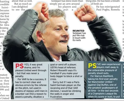  ??  ?? REUNITED Solskjaer has put the club in touch with its roots I’VE seen experience­d players melt away in the unbearable pressure of penalty shoot-outs.For Marcus Rashford, taking his first-ever penalty for Manchester United – against Gigi Buffon, one of the greatest goalkeeper­s of all time – in the last seconds of a Champions League tie, when it’s score or bust, to put it away so emphatical­ly was sensationa­l.We’ve known for three years, since he broke into the first team at OldTraffor­d on Louis van Gaal’s watch, that Rashford’s a bit special.Now we know he’s got an exceptiona­l mentality and, if you’ll pardon the expression, balls of steel.