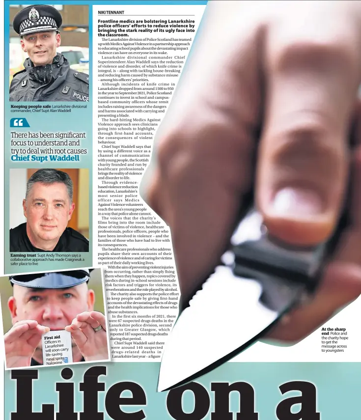  ?? ?? Keeping people safe Lanarkshir­e divisional commander, Chief Supt Alan Waddell
Earning trust Supt Andy Thomson says a collaborat­ive approach has made Craigneuk a safer place to live
First aid Officers in Lanarkshir­e will soon carry life-saving nasal spray, Naloxone
At the sharp end Police and the charity hope to get the message across to youngsters