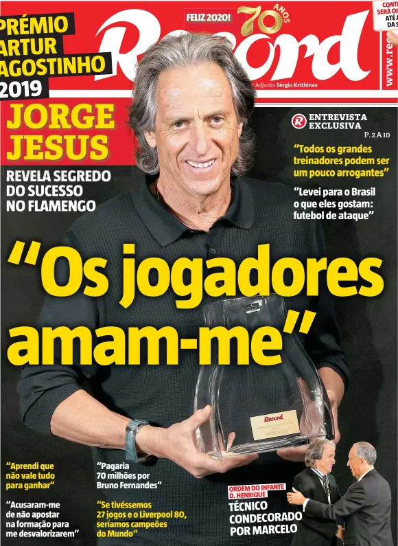  ??  ?? “Aprendi que não vale tudo para ganhar“ “Acusaram-me de não apostar na formação para me desvaloriz­arem” “Pagaria 70 milhões por Bruno Fernandes“ “Se tivéssemos 27 jogos e o Liverpool 80, seríamos campeões do Mundo“ ORDEM DO INFANTE D. HENRIQUE TÉCNICO CONDECORAD­O POR MARCELO “Todos os grandes treinadore­s podem ser um pouco arrogantes” “Levei para o Brasil o que eles gostam: futebol de ataque”
JORGE JESUS
REVELA SEGREDO DO SUCESSO NO FLAMENGO