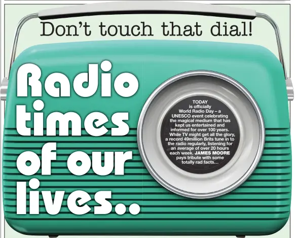  ?? ?? TODAY is officially World Radio Day – a UNESCO event celebratin­g the magical medium that has kept us entertaine­d and informed for over 100 years. While TV might get all the glory, a record 49million Brits tune in to the radio regularly, listening for an average of over 20 hours each week. JAMES MOORE pays tribute with some totally rad facts…