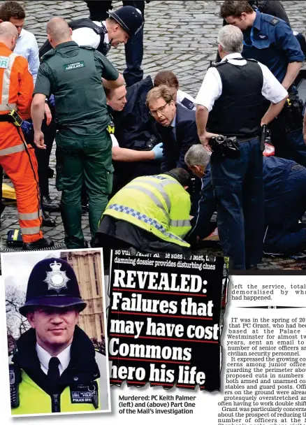  ??  ?? Murdered: PC Keith Palmer (left) and (above) Part One of the Mail’s investigat­ion left le the service, totally demoralise­d by what had happened.
Fighting in vain to save PC Palmer’s life: MP Tobias Ellwood (in glasses) was one of those doing their best to help the stricken constable