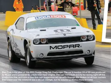  ??  ?? Blair Cole is the pilot of this 2011 Dodge Drag Pak Challenger. The car is number 24 of 50 cars produced by Mopar and is powered by a 512ci V10 Viper engine. The cars were built strictly for racing right off the production line, so it runs a four-link rear suspension set-up with Strange disc brakes on all four corners. Blair’s best over the weekend was a 10.1 at 132mph, but he assures us there’s more to come