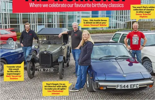  ?? ?? ‘I wonder what this would be like with a supercharg­er.’ Matt ‘Seven Up’ Tomkins ‘Don’t forget, I’m an Art Director with skills to make you all uglier.’ Lisa ‘Photoshop’ Johnson ‘Lisa… this Austin Seven is almost as old as you.’ James ‘Doomed’ Walshe ‘You won’t find a wilder collection of classics in other mags!’ Danny ‘Eclectic’ Hopkins