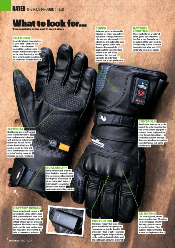  ??  ?? FEATURES
As winter gloves, they may have a visor wipe — useful for wet rides — or touchscree­ncompatibl­e sections on the fingers to control smartphone­s or sat navs. Some might also have wrist loops to keep them to hand when you take them off MATERIAL
Most heated gloves will have an outer formed from either man-made material or leather with an internal waterproof membrane. As with normal gloves, look for high-grip patches inside the hand and areas of extra material, such as in the ‘landing zones’, to increase abrasion resistance BATTERY DESIGN
Some batteries will consist of several cells joined within a hard shell, potentiall­y with some form of charge-level indicator while others will just be cells wrapped in plastic. Hard-shell battery packs may be more cumbersome but could offer protection to the cells in the event of an impact SCALABILIT­Y
While batteries can offer the best flexibilit­y, you might want the reassuranc­e of permanent heating from a hard-wire kit direct to the bike’s battery. Alternativ­ely, see whether gloves can be used in conjunctio­n with other clothing CUFFS
As heated gloves are inevitably intended for winter use, cuffs will usually — though not always — be long and with enough adjustment and material to allow them to go over jacket cuffs. However, because of the location of the control buttons and the extra bulk of the batteries, they may not physically go under them — check if this is your preference PROTECTION
There is no reason that heated gloves should offer less protection than normal, so look for knuckle protection — hard or soft — as well as nuggets on fingers and palm sliders, on the inside and outside of the hand and padding or armour on the wrist BATTERY LOCATION
Where the batteries are stored on the gloves can affect how they feel in use. Generally, on the outside of the wrist tends to feel less bulky than on the inside though this can often be a matter of personal preference CONTROLS
Most have a push-button on the back of the wrist to control the heat levels and are long-push to activate, then a single push to cycle through the settings — usually low, medium and high. Some may also have an app that controls them as well as the push buttons CE RATING
Like normal gloves, heated gloves are also given CE ratings. 1 is a normal pass with KP denoting optional knuckle protection testing; 2 is a superior pass and knuckle armour testing is compulsory