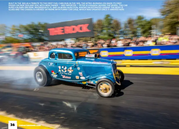  ??  ?? BUILT IN THE ’80S AS A TRIBUTE TO THE FIRST FUEL CARS RUN IN THE ’60S, THE NITRO-BURNING 134 MADE ITS FIRST PASSES ON NEW ZEALAND SOIL WITH NEW OWNER — AND IMPORTER — PETER SCHIMANSKI BEHIND THE WHEEL. THE CAR RUNS A BLOWN 398 HEMI, MAGNESIUM 8-71, AND HILBORN INJECTION, MAKING AN ESTIMATED 2200HP. THE BODY IS GLASS AND THE CHASSIS IS A BOXED ’34 FRAME WITH FUNNY CAR CAGE, WHICH WAS UPDATED ONCE IT ARRIVED HERE