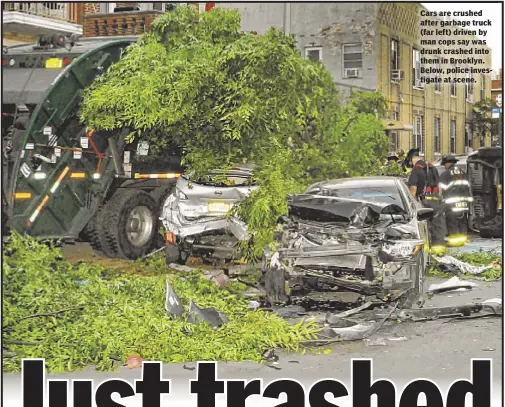  ??  ?? Cars are crushed after garbage truck (far left) driven by man cops say was drunk crashed into them in Brooklyn. Below, police investigat­e at scene.