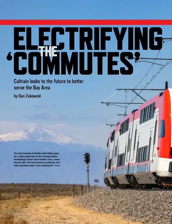  ?? Caltrain ?? The first trainset of Stadler-built EMUs goes for a high speed test at the Transporta­tion Technology Center near Pueblo, Colo., reaching 115 mph. The test found no problems and train operators were “very impressed.”