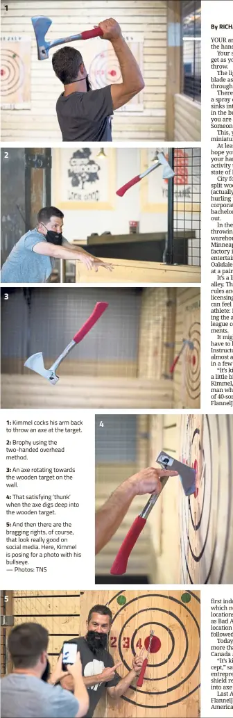  ?? — Photos: TNS ?? 1: Kimmel cocks his arm back to throw an axe at the target.2: Brophy using the two-handed overhead method.3: An axe rotating towards the wooden target on the wall.4: That satisfying ‘thunk’ when the axe digs deep into the wooden target.5: And then there are the bragging rights, of course, that look really good on social media. Here, Kimmel is posing for a photo with his bullseye.