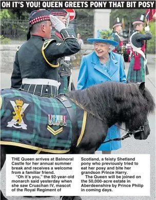  ??  ?? THE Queen arrives at Balmoral Castle for her annual summer break and receives a welcome from a familiar friend.“Oh it’s you,” the 92-year-old monarch said yesterday when she saw Cruachan IV, mascot of the Royal Regiment of Scotland, a feisty Shetland pony who previously tried to eat her posy and bite her grandson Prince Harry.The Queen will be joined on the 50,000-acre estate in Aberdeensh­ire by Prince Philip in coming days.